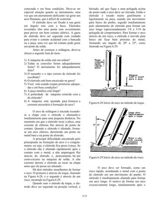 6-25
conectada e em boas condições. Deve-se ter
especial atenção quanto ao aterramento, uma
vez que um aterramento deficiente vai gerar um
arco flutuante, que é difícil de controlar.
O eletrodo deve ser fixado à sua garra
em ângulo reto com a boca. Eletrodos
revestidos têm uma ponta sem revestimento
para prover um bom contato elétrico. A garra
do eletrodo deve ser segurada com cuidado
para evitar o contato acidental com a bancada
ou a peça, uma vez que tal contato pode gerar
um ponto de solda.
Antes de começar a soldagem, deve-se
checar a seguinte lista de itens:
1) A máquina de solda está em ordem?
2) Todas as conexões foram adequadamente
feitas? O aterramento foi adequadamente
feito?
3) O tamanho e o tipo correto de eletrodo foi
escolhido?
4) O eletrodo está bem encaixado na garra?
5) Você está usando roupas protetoras adequa-
das e em boas condições?
6) A peça metálica está limpa?
7) A polaridade da máquina coincide com a
do eletrodo?
8) A máquina está ajustada para fornecer a
corrente necessária à formação do arco?
O arco de soldagem é iniciado tocando-
se a chapa com o eletrodo e afastando-o
imediatamente para uma pequena distância. No
momento em que o eletrodo tocar a placa, uma
corrente de elétrons flui através do ponto de
contato. Quando o eletrodo é afastado, forma-
se um arco elétrico, derretendo um ponto no
metal base e na ponta do eletrodo.
A principal dificuldade encontrada pelo
principiante na formação do arco é o congela-
mento; ou seja, o eletrodo fica preso à peça. Se
o eletrodo não é afastado rapidamente após o
contato com o metal, a alta amperagem flui
através do eletrodo e, praticamente, há um
curto-circuito na máquina de solda. A alta
corrente derrete o eletrodo ao tocar na chapa
antes que ele possa ser afastado.
Há dois métodos semelhantes de formar
o arco. O primeiro é através do toque, ilustrado
na Figura 6-28, e o segundo é através de um
risco, mostrado na Figura 6-29.
Quando usar o método de toque, o ele-
trodo deve ser segurado na posição vertical, e
baixado, até que fique a uma polegada acima
do ponto onde o arco deve ser iniciado. Então o
eletrodo é tocado muito gentilmente e
ligeiramente na peça, usando um movimento
para baixo do punho, seguido imediatamente
pelo afastamento do eletrodo para formar um
arco longo (aproximadamente 1/8 a 3/16 da
polegada de comprimento). Para formar o arco
através de um risco, o eletrodo é movido para
baixo até ficar bem próximo do metal,
formando um ângulo de 20º a 25º, como
ilustrado na Figura 6-29.
Figura 6-28 Início do arco no método de toque.
Figura 6-29 Início do arco no método do risco.
O arco deve ser formado, como um
risco rápido, arranhando o metal com a ponta
do eletrodo em um movimento do punho. O
eletrodo é imediatamente afastado para formar
um arco longo. O motivo de formar um arco
excessivamente longo, imediatamente após o
 