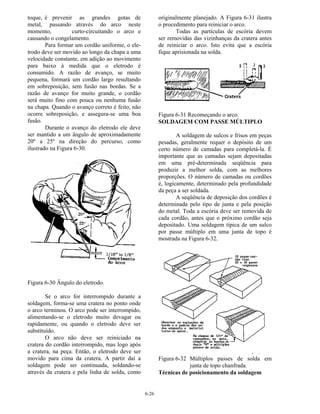 6-26
toque, é prevenir as grandes gotas de
metal, passando através do arco neste
momento, curto-circuitando o arco e
causando o congelamento.
Para formar um cordão uniforme, o ele-
trodo deve ser movido ao longo da chapa a uma
velocidade constante, em adição ao movimento
para baixo à medida que o eletrodo é
consumido. A razão de avanço, se muito
pequena, formará um cordão largo resultando
em sobreposição, sem fusão nas bordas. Se a
razão de avanço for muito grande, o cordão
será muito fino com pouca ou nenhuma fusão
na chapa. Quando o avanço correto é feito, não
ocorre sobreposição, e assegura-se uma boa
fusão.
Durante o avanço do eletrodo ele deve
ser mantido a um ângulo de aproximadamente
20º a 25º na direção do percurso, como
ilustrado na Figura 6-30.
Figura 6-30 Ângulo do eletrodo.
Se o arco for interrompido durante a
soldagem, forma-se uma cratera no ponto onde
o arco terminou. O arco pode ser interrompido,
alimentando-se o eletrodo muito devagar ou
rapidamente, ou quando o eletrodo deve ser
substituído.
O arco não deve ser reiniciado na
cratera do cordão interrompido, mas logo após
a cratera, na peça. Então, o eletrodo deve ser
movido para cima da cratera. A partir daí a
soldagem pode ser continuada, soldando-se
através da cratera e pela linha de solda, como
originalmente planejado. A Figura 6-31 ilustra
o procedimento para reiniciar o arco.
Todas as partículas de escória devem
ser removidas das vizinhanças da cratera antes
de reiniciar o arco. Isto evita que a escória
fique aprisionada na solda.
Figura 6-31 Recomeçando o arco.
SOLDAGEM COM PASSE MÚLTIPLO
A soldagem de sulcos e frisos em peças
pesadas, geralmente requer o depósito de um
certo número de camadas para completá-la. É
importante que as camadas sejam depositadas
em uma pré-determinada seqüência para
produzir a melhor solda, com as melhores
proporções. O número de camadas ou cordões
é, logicamente, determinado pela profundidade
da peça a ser soldada.
A seqüência de deposição dos cordões é
determinada pelo tipo de junta e pela posição
do metal. Toda a escória deve ser removida de
cada cordão, antes que o próximo cordão seja
depositado. Uma soldagem típica de um sulco
por passe múltiplo em uma junta de topo é
mostrada na Figura 6-32.
Figura 6-32 Múltiplos passes de solda em
junta de topo chanfrada.
Técnicas de posicionamento da soldagem
 