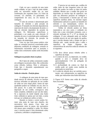 6-27
Cada vez que a posição de uma junta
sendo soldada, ou que o tipo da junta mudar,
pode ser necessário mudar um ou uma
combinação dos seguintes itens: (1) Valor da
corrente, (2) eletrodo, (3) polaridade, (4)
comprimento do arco, ou (5) técnica de
soldagem.
O valor da corrente é determinado pelo
tamanho do eletrodo e pela posição da
soldagem. O tamanho do eletrodo dependerá da
espessura do metal e da preparação da junta e o
tipo do eletrodo dependerá da posição da
soldagem. Os fabricantes especificam a
polaridade a ser usada em cada eletrodo. O
tamanho do arco é controlado pela combinação
do tamanho do eletrodo, da posição da
soldagem e da amperagem.
Uma vez que seria pouco prático citar
todas as variações possíveis ocasionadas pelas
diferentes condições de soldagem, somente as
informações necessárias para as posições e
soldas mais comumente usadas serão discutidas
aqui.
Soldagem na posição chata ou plana
Há 4 tipos de soldas comumente usadas
em soldagens na posição chata. São conhecidos
como rebordo, ranhura, filete e sobreposta.
Cada tipo é discutido separadamente nos
parágrafos a seguir.
Solda de rebordo - Posição plana
A soldagem de uma junta de topo qua-
drada através de rebordo, envolve as mesmas
técnicas utilizadas na aplicação de um cordão
de solda em uma chapa plana. Juntas de topo
quadradas podem ser soldadas em um, dois ou
três passes. Se a junta for soldada com a
deposição de um cordão, consegue-se uma
fusão completa, soldando-se por um dos lados.
Se a espessura do metal impede uma fusão
total, soldando-se apenas por um lado, a junta
terá que ser soldada por ambos os lados.
Quando os metais a serem unidos for-
mam uma junta de topo sem chanfro, são
necessários dois passes. Caso haja um
espaçamento entre as peças, são necessários
três passes para completar a solda. No último
caso, o terceiro passe é feito diretamente sobre
o primeiro, cobrindo-o completamente.
É preciso ter em mente que, cordões de
solda, tanto do tipo longarina como do tipo
onda, são usados em todos os tipos de juntas
soldadas. Mesmo que o cordão não possa ser
depositado no mesmo tipo de superfície, sua
ação nas diferentes posições de soldagem e
juntas, é basicamente a mesma que em uma
superfície metálica plana. As mesmas regras
fundamentais aplicam-se quanto ao tamanho do
eletrodo e sua manipulação, valores de
corrente, polaridade e comprimento do arco.
Soldas de rebordo podem ser feitas
mantendo-se um arco curto, e soldando em
linha reta a uma velocidade constante, com o
eletrodo inclinado de 5º a 15º na direção da
soldagem. O arco adequado pode ser melhor
avaliado através de um som agudo de quebra,
que é ouvido durante todo o tempo em que o
eletrodo está sendo movido para e sobre a
superfície da chapa. Algumas das
características de uma boa solda de rebordo são
as seguintes:
1) Ela deve deixar pouca rebarba sobre a
superfície da chapa.
2) A cratera do arco, ou depressão, no cordão,
quando o arco é rompido deve ter
aproximadamente 1/16 da polegada de
profundidade.
3) A profundidade da cratera no final do
cordão pode ser usada como medida da
penetração no metal base.
4) A solda de rebordo deve ser enchida suave-
mente, sem sobreposições na superfície da
solda, que indicariam uma fusão deficiente.
A Figura 6-33 ilustra uma solda de rebordo
bem executada.
 