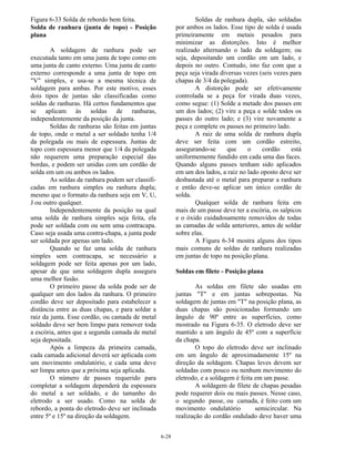 6-28
Figura 6-33 Solda de rebordo bem feita.
Solda de ranhura (junta de topo) - Posição
plana
A soldagem de ranhura pode ser
executada tanto em uma junta de topo como em
uma junta de canto externo. Uma junta de canto
externo corresponde a uma junta de topo em
"V" simples, e usa-se a mesma técnica de
soldagem para ambas. Por este motivo, esses
dois tipos de juntas são classificadas como
soldas de ranhuras. Há certos fundamentos que
se aplicam às soldas de ranhuras,
independentemente da posição da junta.
Soldas de ranhuras são feitas em juntas
de topo, onde o metal a ser soldado tenha 1/4
da polegada ou mais de espessura. Juntas de
topo com espessura menor que 1/4 da polegada
não requerem uma preparação especial das
bordas, e podem ser unidas com um cordão de
solda em um ou ambos os lados.
As soldas de ranhura podem ser classifi-
cadas em ranhura simples ou ranhura dupla;
mesmo que o formato da ranhura seja em V, U,
J ou outro qualquer.
Independentemente da posição na qual
uma solda de ranhura simples seja feita, ela
pode ser soldada com ou sem uma contracapa.
Caso seja usada uma contra-chapa, a junta pode
ser soldada por apenas um lado.
Quando se faz uma solda de ranhura
simples sem contracapa, se necessário a
soldagem pode ser feita apenas por um lado,
apesar de que uma soldagem dupla assegura
uma melhor fusão.
O primeiro passe da solda pode ser de
qualquer um dos lados da ranhura. O primeiro
cordão deve ser depositado para estabelecer a
distância entre as duas chapas, e para soldar a
raiz da junta. Esse cordão, ou camada de metal
soldado deve ser bem limpo para remover toda
a escória, antes que a segunda camada de metal
seja depositada.
Após a limpeza da primeira camada,
cada camada adicional deverá ser aplicada com
um movimento ondulatório, e cada uma deve
ser limpa antes que a próxima seja aplicada.
O número de passes requerido para
completar a soldagem dependerá da espessura
do metal a ser soldado, e do tamanho do
eletrodo a ser usado. Como na solda de
rebordo, a ponta do eletrodo deve ser inclinada
entre 5º e 15º na direção da soldagem.
Soldas de ranhura dupla, são soldadas
por ambos os lados. Esse tipo de solda é usada
primeiramente em metais pesados para
minimizar as distorções. Isto é melhor
realizado alternando o lado da soldagem; ou
seja, depositando um cordão em um lado, e
depois no outro. Contudo, isto faz com que a
peça seja virada diversas vezes (seis vezes para
chapas de 3/4 da polegada).
A distorção pode ser efetivamente
controlada se a peça for virada duas vezes,
como segue: (1) Solde a metade dos passes em
um dos lados; (2) vire a peça e solde todos os
passes do outro lado; e (3) vire novamente a
peça e complete os passes no primeiro lado.
A raiz de uma solda de ranhura dupla
deve ser feita com um cordão estreito,
assegurando-se que o cordão está
uniformemente fundido em cada uma das faces.
Quando alguns passes tenham sido aplicados
em um dos lados, a raiz no lado oposto deve ser
desbastada até o metal para preparar a ranhura
e então deve-se aplicar um único cordão de
solda.
Qualquer solda de ranhura feita em
mais de um passe deve ter a escória, os salpicos
e o óxido cuidadosamente removidos de todas
as camadas de solda anteriores, antes de soldar
sobre elas.
A Figura 6-34 mostra alguns dos tipos
mais comuns de soldas de ranhura realizadas
em juntas de topo na posição plana.
Soldas em filete - Posição plana
As soldas em filete são usadas em
juntas "T" e em juntas sobrepostas. Na
soldagem de juntas em "T" na posição plana, as
duas chapas são posicionadas formando um
ângulo de 90º entre as superfícies, como
mostrado na Figura 6-35. O eletrodo deve ser
mantido a um ângulo de 45º com a superfície
da chapa.
O topo do eletrodo deve ser inclinado
em um ângulo de aproximadamente 15º na
direção da soldagem. Chapas leves devem ser
soldadas com pouco ou nenhum movimento do
eletrodo, e a soldagem é feita em um passe.
A soldagem de filete de chapas pesadas
pode requerer dois ou mais passes. Nesse caso,
o segundo passe, ou camada, é feito com um
movimento ondulatório semicircular. Na
realização do cordão ondulado deve haver uma
 