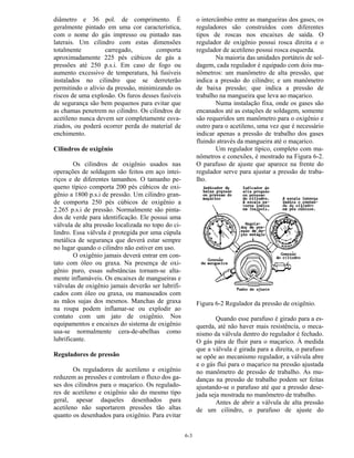 6-3
diâmetro e 36 pol. de comprimento. É
geralmente pintado em uma cor característica,
com o nome do gás impresso ou pintado nas
laterais. Um cilindro com estas dimensões
totalmente carregado, comporta
aproximadamente 225 pés cúbicos de gás a
pressões até 250 p.s.i. Em caso de fogo ou
aumento excessivo de temperatura, há fusíveis
instalados no cilindro que se derreterão
permitindo o alívio da pressão, minimizando os
riscos de uma explosão. Os furos desses fusíveis
de segurança são bem pequenos para evitar que
as chamas penetrem no cilindro. Os cilindros de
acetileno nunca devem ser completamente esva-
ziados, ou poderá ocorrer perda do material de
enchimento.
Cilindros de oxigênio
Os cilindros de oxigênio usados nas
operações de soldagem são feitos em aço intei-
riços e de diferentes tamanhos. O tamanho pe-
queno típico comporta 200 pés cúbicos de oxi-
gênio a 1800 p.s.i de pressão. Um cilindro gran-
de comporta 250 pés cúbicos de oxigênio a
2.265 p.s.i de pressão. Normalmente são pinta-
dos de verde para identificação. Ele possui uma
válvula de alta pressão localizada no topo do ci-
lindro. Essa válvula é protegida por uma cúpula
metálica de segurança que deverá estar sempre
no lugar quando o cilindro não estiver em uso.
O oxigênio jamais deverá entrar em con-
tato com óleo ou graxa. Na presença de oxi-
gênio puro, essas substâncias tornam-se alta-
mente inflamáveis. Os encaixes de mangueiras e
válvulas de oxigênio jamais deverão ser lubrifi-
cados com óleo ou graxa, ou manuseados com
as mãos sujas dos mesmos. Manchas de graxa
na roupa podem inflamar-se ou explodir ao
contato com um jato de oxigênio. Nos
equipamentos e encaixes do sistema de oxigênio
usa-se normalmente cera-de-abelhas como
lubrificante.
Reguladores de pressão
Os reguladores de acetileno e oxigênio
reduzem as pressões e controlam o fluxo dos ga-
ses dos cilindros para o maçarico. Os regulado-
res de acetileno e oxigênio são do mesmo tipo
geral, apesar daqueles desenhados para
acetileno não suportarem pressões tão altas
quanto os desenhados para oxigênio. Para evitar
o intercâmbio entre as mangueiras dos gases, os
reguladores são construídos com diferentes
tipos de roscas nos encaixes de saída. O
regulador de oxigênio possui rosca direita e o
regulador de acetileno possui rosca esquerda.
Na maioria das unidades portáteis de sol-
dagem, cada regulador é equipado com dois ma-
nômetros: um manômetro de alta pressão, que
indica a pressão do cilindro; e um manômetro
de baixa pressão; que indica a pressão de
trabalho na mangueira que leva ao maçarico.
Numa instalação fixa, onde os gases são
encanados até as estações de soldagem, somente
são requeridos um manômetro para o oxigênio e
outro para o acetileno, uma vez que é necessário
indicar apenas a pressão de trabalho dos gases
fluindo através da mangueira até o maçarico.
Um regulador típico, completo com ma-
nômetros e conexões, é mostrado na Figura 6-2.
O parafuso de ajuste que aparece na frente do
regulador serve para ajustar a pressão de traba-
lho.
Figura 6-2 Regulador da pressão de oxigênio.
Quando esse parafuso é girado para a es-
querda, até não haver mais resistência, o meca-
nismo da válvula dentro do regulador é fechado.
O gás pára de fluir para o maçarico. À medida
que a válvula é girada para a direita, o parafuso
se opõe ao mecanismo regulador, a válvula abre
e o gás flui para o maçarico na pressão ajustada
no manômetro de pressão de trabalho. As mu-
danças na pressão de trabalho podem ser feitas
ajustando-se o parafuso até que a pressão dese-
jada seja mostrada no manômetro de trabalho.
Antes de abrir a válvula de alta pressão
de um cilindro, o parafuso de ajuste do
 