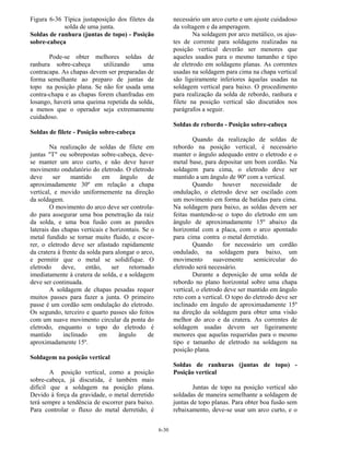 6-30
Figura 6-36 Típica justaposição dos filetes da
solda de uma junta.
Soldas de ranhura (juntas de topo) - Posição
sobre-cabeça
Pode-se obter melhores soldas de
ranhura sobre-cabeça utilizando uma
contracapa. As chapas devem ser preparadas de
forma semelhante ao preparo de juntas de
topo na posição plana. Se não for usada uma
contra-chapa e as chapas forem chanfradas em
losango, haverá uma queima repetida da solda,
a menos que o operador seja extremamente
cuidadoso.
Soldas de filete - Posição sobre-cabeça
Na realização de soldas de filete em
juntas "T" ou sobrepostas sobre-cabeça, deve-
se manter um arco curto, e não deve haver
movimento ondulatório do eletrodo. O eletrodo
deve ser mantido em ângulo de
aproximadamente 30º em relação a chapa
vertical, e movido uniformemente na direção
da soldagem.
O movimento do arco deve ser controla-
do para assegurar uma boa penetração da raiz
da solda, e uma boa fusão com as paredes
laterais das chapas verticais e horizontais. Se o
metal fundido se tornar muito fluido, e escor-
rer, o eletrodo deve ser afastado rapidamente
da cratera à frente da solda para alongar o arco,
e permitir que o metal se solidifique. O
eletrodo deve, então, ser retornado
imediatamente à cratera de solda, e a soldagem
deve ser continuada.
A soldagem de chapas pesadas requer
muitos passes para fazer a junta. O primeiro
passe é um cordão sem ondulação do eletrodo.
Os segundo, terceiro e quarto passes são feitos
com um suave movimento circular da ponta do
eletrodo, enquanto o topo do eletrodo é
mantido inclinado em ângulo de
aproximadamente 15º.
Soldagem na posição vertical
A posição vertical, como a posição
sobre-cabeça, já discutida, é também mais
difícil que a soldagem na posição plana.
Devido à força da gravidade, o metal derretido
terá sempre a tendência de escorrer para baixo.
Para controlar o fluxo do metal derretido, é
necessário um arco curto e um ajuste cuidadoso
da voltagem e da amperagem.
Na soldagem por arco metálico, os ajus-
tes de corrente para soldagens realizadas na
posição vertical deverão ser menores que
aqueles usados para o mesmo tamanho e tipo
de eletrodo em soldagens planas. As correntes
usadas na soldagem para cima na chapa vertical
são ligeiramente inferiores áquelas usadas na
soldagem vertical para baixo. O procedimento
para realização da solda de rebordo, ranhura e
filete na posição vertical são discutidos nos
parágrafos a seguir.
Soldas de rebordo - Posição sobre-cabeça
Quando da realização de soldas de
rebordo na posição vertical, é necessário
manter o ângulo adequado entre o eletrodo e o
metal base, para depositar um bom cordão. Na
soldagem para cima, o eletrodo deve ser
mantido a um ângulo de 90º com a vertical.
Quando houver necessidade de
ondulação, o eletrodo deve ser oscilado com
um movimento em forma de batidas para cima.
Na soldagem para baixo, as soldas devem ser
feitas mantendo-se o topo do eletrodo em um
ângulo de aproximadamente 15º abaixo da
horizontal com a placa, com o arco apontado
para cima contra o metal derretido.
Quando for necessário um cordão
ondulado, na soldagem para baixo, um
movimento suavemente semicircular do
eletrodo será necessário.
Durante a deposição de uma solda de
rebordo no plano horizontal sobre uma chapa
vertical, o eletrodo deve ser mantido em ângulo
reto com a vertical. O topo do eletrodo deve ser
inclinado em ângulo de aproximadamente 15º
na direção da soldagem para obter uma visão
melhor do arco e da cratera. As correntes de
soldagem usadas devem ser ligeiramente
menores que aquelas requeridas para o mesmo
tipo e tamanho de eletrodo na soldagem na
posição plana.
Soldas de ranhuras (juntas de topo) -
Posição vertical
Juntas de topo na posição vertical são
soldadas de maneira semelhante a soldagem de
juntas de topo planas. Para obter boa fusão sem
rebaixamento, deve-se usar um arco curto, e o
 