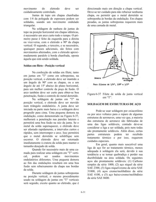 6-31
movimento do eletrodo deve ser
cuidadosamente controlado.
Juntas de topo em chapas chanfradas
com 1/4 da polegada de espessura podem ser
soldadas, usando um movimento ondulado
triangular.
Na soldagem de ranhura de juntas de
topo na posição horizontal em chapas idênticas,
é necessário um arco curto todo o tempo. O pri-
meiro passe é feito da esquerda para a direita
ou vice-versa, com o eletrodo a 90º da chapa
vertical. O segundo, o terceiro, e se necessário,
quaisquer passes adicionais, são feitos com
movimentos alternados, com o eletrodo aproxi-
madamente paralelo à borda chanfrada, oposta
àquela que está sendo soldada.
Soldas em filete - Posição vertical
Na confecção de soldas em filete, tanto
em juntas em "T" como em sobrepostas, na
posição vertical, o eletrodo deve ser mantido a
um ângulo de 90º com as chapas, ou a um
ângulo de até 15º abaixo do plano horizontal,
para um melhor controle da poça de fusão. O
arco também deve ser curto para obter-se boa
penetração, fusão e controle do metal derretido.
Na soldagem de juntas em "T" na
posição vertical, o eletrodo deve ser movido
num triângulo ondulatório. A junta deve ser
iniciada na parte mais baixa e a soldagem deve
progredir para cima. Uma pequena demora na
ondulação, como demonstrado na Figura 6-37,
melhorará a penetração nas paredes laterais e
permitirá uma boa fusão na raiz da junta. Se o
metal da solda superaquecer, o eletrodo deve
ser afastado rapidamente, a intervalos curtos e
rápidos, sem interromper o arco. Isso permitirá
que o metal derretido se solidifique sem
escorrer. O eletrodo deve ser retornado
imediatamente à cratera da solda para manter o
tamanho desejado de solda.
Quando for necessário mais de uma ca-
mada para realizar uma soldagem em "T" verti-
cal, podem ser usados movimentos
ondulatórios diferentes. Uma pequena demora
ao fim das ondulações resultará em uma boa
fusão sem rebaixamento da chapa nas bordas
da solda.
Durante soldagem de juntas sobrepostas
na posição vertical, o mesmo procedimento
usado na soldagem de juntas em "T" verticais
será seguido, exceto quanto ao eletrodo, que é
direcionado mais em direção a chapa vertical.
Deve-se ter cuidado para não rebaixar nenhuma
chapa, ou permitir que o metal derretido se
sobreponha às bordas da ondulação. Em chapas
pesadas, as juntas sobrepostas requerem mais
de uma camada de metal.
Figura 6-37 Filete de solda de junta vertical
em “T”.
SOLDAGEM DE ESTRUTURAS DE AÇO
Pode-se usar soldagem por oxiacetileno
ou por arco voltaico para o reparo de algumas
estruturas de aeronaves, uma vez que, a maioria
das estruturas de aeronave são fabricadas de
uma das ligas soldáveis, contudo deve-se
considerar a liga a ser soldada, pois nem todas
são prontamente soldáveis. Além disso, certas
partes estruturais podem ter recebido
tratamento térmico e por isso, requerem
cuidados especiais.
Em geral, quanto mais suscetível uma
liga de aço for ao tratamento térmico, menos
adequada à soldagem ela será, devido à sua
tendência a se tornar quebradiça e perder sua
ductibilidade na área soldada. Os seguintes
aços são prontamente soldáveis: (1) Carbono
simples da série 1000, (2) aço níquel da série
SAE 2300, (3) ligas níquel/cromo da série SAE
31000, (4) aços cromo/molibdênio da série
SAE 4100, e (5) aço baixo-cromo/molibdênio
da série SAE 8600.
 