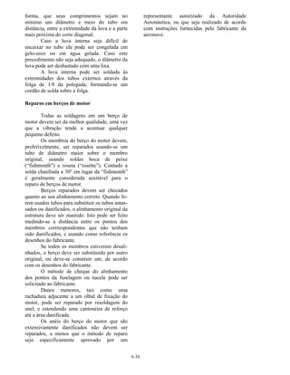 6-34
forma, que seus comprimentos sejam no
mínimo um diâmetro e meio do tubo em
distância, entre a extremidade da luva e a parte
mais próxima do corte diagonal.
Caso a luva interna seja difícil de
encaixar no tubo ela pode ser congelada em
gelo-seco ou em água gelada. Caso este
procedimento não seja adequado, o diâmetro da
luva pode ser desbastado com uma lixa.
A luva interna pode ser soldada às
extremidades dos tubos externos através da
folga de 1/8 da polegada, formando-se um
cordão de solda sobre a folga.
Reparos em berços de motor
Todas as soldagens em um berço de
motor devem ser da melhor qualidade, uma vez
que a vibração tende a acentuar qualquer
pequeno defeito.
Os membros do berço do motor devem,
preferivelmente, ser reparados usando-se um
tubo de diâmetro maior sobre o membro
original, usando soldas boca de peixe
(“fishmonth”) e roseta (“rosette”). Contudo a
solda chanfrada a 30º em lugar da “fishmonth”
é geralmente considerada aceitável para o
reparo de berços de motor.
Berços reparados devem ser checados
quanto ao seu alinhamento correto. Quando fo-
rem usados tubos para substituir os tubos amas-
sados ou danificados, o alinhamento original da
estrutura deve ser mantido. Isto pode ser feito
medindo-se a distância entre os pontos dos
membros corrrespondentes que não tenham
sido danificados, e usando como referência os
desenhos do fabricante.
Se todos os membros estiverem desali-
nhados, o berço deve ser substituído por outro
original, ou deve-se construir um, de acordo
com os desenhos do fabricante.
O método de cheque do alinhamento
dos pontos da fuselagem ou nacele pode ser
solicitado ao fabricante.
Danos menores, tais como uma
rachadura adjacente a um olhal de fixação do
motor, pode ser reparado por resoldagem do
anel, e estendendo uma cantoneira de reforço
até a área danificada.
Os anéis do berço do motor que são
extensivamente danificados não devem ser
reparados, a menos que o método de reparo
seja especificamente aprovado por um
representante autorizado da Autoridade
Aeronáutica, ou que seja realizado de acordo
com instruções fornecidas pelo fabricante da
aeronave.
 