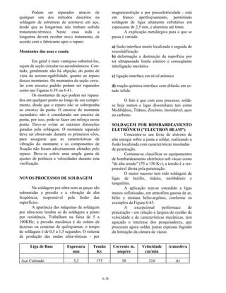 6-36
Podem ser reparados através de
qualquer um dos métodos descritos na
soldagem de estruturas de aeronave em aço,
desde que as longarinas não tenham sofrido
tratamento térmico. Neste caso toda a
longarina deverá receber novo tratamento, de
acordo com o fabricante após o reparo.
Montantes das asas e cauda
Em geral é mais vantajoso substituí-los,
sejam de seção circular ou aerodinâmicos. Con-
tudo, geralmente não há objeção, do ponto de
vista da aeronavegabilidade, quanto ao reparo
desses montantes. Os montantes de seção circu-
lar com encaixe padrão podem ser reparados
como nas Figuras 6-39 ou 6-41.
Os montantes de aço podem ser repara-
dos em qualquer ponto ao longo de seu compri-
mento, desde que o reparo não se sobreponha
ao encaixe da ponta. O encaixe do montante
secundário não é considerado um encaixe de
ponta, por isso, pode-se fazer um reforço nesse
ponto. Deve-se evitar ao máximo distorções
geradas pela soldagem. O montante reparado
deve ser observado durante os primeiros vôos,
para assegurar que as características de
vibração do montante e os componentes de
fixação não foram adversamente afetados pelo
reparo. Deve-se cobrir uma ampla gama de
ajustes de potência e velocidades durante esta
verificação.
NOVOS PROCESSOS DE SOLDAGEM
Na soldagem por ultra-som as peças são
submetidas a pressão e a vibração de alta
freqüência, responsável pela fusão das
superfícies.
A aparência das máquinas de soldagem
por ultra-som lembra as de soldagem a ponto
por resistência. Trabalham na faixa de 5 a
100KHz; a pressão mecânica é da ordem de
dezenas ou centenas de quilogramas; o tempo
de soldagem é de 0,5 a 1,5 segundos. O sistema
de produção das ondas ultra-sônicas - por
magnetoestrição e por piesoeletricidade - está
em franco aperfeiçoamento, permitindo
soldagem de ligas altamente refratárias em
espessuras de 2,5 mm, e alumínio até 6mm.
A explicação metalúrgica para o que se
passa é variada:
a) fusão interface muito localizada e seguida de
ressolidificação
b) deformação e destruição da superfície por
ter ultrapassado limite elástico e conseqüente
interligação mecânica
c) ligação interface em nível atômico
d) reação química interface com difusão em es-
tado sólido
O fato é que com esse processo, solda-
se hoje metais e ligas dissimilares tais como
Molibdênio, Titânio, Zircônio, Inoxidável, aços
ao carbono.
SOLDAGEM POR BOMBARDEAMENTO
ELETRÔNICO ("ELECTRON BEAM")
Concentra-se um feixe de eletrons de
alta energia sobre a junta a soldar, realizando a
fusão localizada com características inusitadas
de penetração.
Costuma-se classificar os equipamentos
de bombardeamento eletrônico sob vácuo como
"de alta tensão" (75 a 150 Kv); a tensão é a res-
ponsável direta pela penetração.
O maior sucesso tem sido soldagem de
ligas de berílio, titânio, molibdênio e
tungstênio.
A aplicação tem-se estendido a ligas
menos sofisticadas, em atmosfera gasosa de ar,
hélio e mistura hélio-argônio, conforme os
exemplos da Figura 6-45.
A excepcional performace de
penetração - em relação à largura do cordão de
velocidade e de características mecânicas, tem
aguçado o interesse dos pesquisadores, que
procuram agora soldar juntas espessas fugindo
da limitação da câmara de vácuo.
Liga de Base Espessura
mm
Tensão
Kv
Corrente m.
ampère
Velocidade
cm/min
Atmosfera
Aço Calmado 3,2 175 30 210 Ar
 