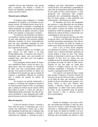6-4
regulador deverá estar totalmente solto, girado
para a esquerda. Isto fechará a válvula no
interior do regulador, protegendo o mecanismo
quanto a possíveis danos.
Maçarico para soldagem
O maçarico para soldagem é a unidade
misturadora do oxigênio e do acetileno na pro-
porção correta. Ele também possui meios de di-
recionar e controlar o tamanho e a qualidade da
chama produzida. Os maçaricos são projetados
com duas válvulas de agulha, uma para o ajuste
do fluxo de oxigênio e a outra para o acetileno.
Os maçaricos são fabricados em diferen-
tes tamanhos e estilos, havendo um tipo adequa-
do para cada aplicação. Eles possuem também
diferentes tamanhos de bicos intercambiáveis,
para que uma quantidade adequada de calor
possa ser obtida para a soldagem dos vários ti-
pos e espessuras de metais.
Os maçaricos podem ser divididos em
duas classes: (1) Tipo Injetor e (2) Tipo
Pressão-Balanceada. O maçarico tipo injetor é
desenhado para operar com uma pressão de
acetileno bem mais baixa que a do oxigênio.
(ver Figura 6-3A).
Uma passagem estreita dentro do maça-
rico, chamada de injetor, através da qual o oxi-
gênio passa, causa um aumento na velocidade
do fluxo com uma correspondente queda de
pressão. Essa queda de pressão no injetor cria
um diferencial de pressão que age no sentido de
conduzir a quantidade requerida de acetileno
para a câmara de mistura na cabeça do
maçarico.
No maçarico de pressão balanceada, o
oxigênio e o acetileno são supridos ao maçarico
na mesma pressão (Figura 6-3B). As passagens
para a câmara de mistura são de mesmo calibre
para ambos os gases, e o fluxo de cada gás é
independentemente controlado. Este tipo de ma-
çarico geralmente é mais adequado para solda-
gem de aeronaves devido à facilidade de ajuste.
Bicos de maçarico
O bico do maçarico fornece e controla o
fluxo final dos gases. É importante que o bico
correto seja selecionado e usado com as pres-
sões adequadas de gás para que a soldagem seja
bem feita. A natureza da soldagem, o material, a
experiência do soldador, e a posição na qual a
soldagem será feita, determinam o tamanho
correto do bico. Este determina a quantidade de
calor (não de temperatura) aplicada ao trabalho.
Se for usado um bico muito pequeno, o calor
produzido será insuficiente para produzir
penetração até a profundidade adequada. Se o
bico for muito grande, o calor produzido será
muito grande, e fará buracos no metal.
Os tamanhos dos bicos são designados
por números, e cada fabricante tem seu próprio
critério para classificá-los. Como exemplo, um
bico número 2 possui um orifício com aproxi-
madamente 0,040 da polegada de diâmetro. O
diâmetro do orifício do bloco é relacionado com
a quantidade de calor que ele gera.
Os bicos de maçarico são feitos de cobre
ou liga de cobre, e são fabricados de forma a se-
rem bem encaixados manualmente. Eles não de-
vem ser friccionados em pedra de amolar ou
usados como dedos para posicionar um trabalho.
Com o uso, os bicos ficam entupidos
com depósitos de carbono, e se forem postos em
contato com o material derretido, partículas de
escória podem se alojar no furo. Uma chama
partida ou distorcida é sinal de que o bico está
entupido. O bico deve ser limpo com um
limpador de bico de tamanho adequado, ou com
um pedaço de arame de cobre ou latão macio.
Esponja de aço fina pode ser usada para
remover a oxidação exterior do bico. Essas
oxidações atrapalham a dissipação de calor e
causam o superaquecimento do bico.
Um isqueiro com pedra de fogo é usada
para acender o maçarico. O isqueiro consiste de
uma peça de aço em forma de copo, e um peda-
ço de pedra de fogo, que friccionado ao aço,
produz as faixas necessárias para acender o ma-
çarico. Nunca se deve usar fósforos para
acender o maçarico, devido ao seu pequeno
comprimento, os dedos ficam muito próximos
da tocha. O gás acumulado antes da ignição
pode envolver a mão, e, durante, provocar
graves queimaduras.
Óculos
Óculos de soldagem, com lentes colori-
das, são usados para proteger os olhos do calor,
raios de luz, faíscas e metal derretido. Deve-se
selecionar o sombriamente ou a densidade da
cor das lentes em função do trabalho a ser exe-
cutado. A lente mais escura que apresenta uma
definição clara do trabalho sem obstruir a visão
 