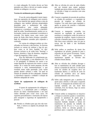 6-5
é a mais adequada. Os óculos devem ser bem
ajustados aos olhos e devem ser usados sempre
durante as soldagens e os cortes.
Varetas de enchimento para soldagem
O uso da vareta adequada é muito impor-
tante nas operações de soldagem com oxiaceti-
leno. Esse material não apenas reforça a área de
soldagem, mas também adiciona propriedades
desejadas para o acabamento da solda.
Selecionando-se uma vareta adequada,
assegura-se a resistência à tração e a ductibili-
dade da solda. Semelhantemente, podem ser se-
lecionadas varetas que aumentam a resistência à
corrosão. Em alguns casos, uma vareta com
ponto de fusão mais baixo elimina a possibili-
dade de rachaduras causadas pela expansão e
contração.
As varetas de soldagem podem ser clas-
sificadas em ferrosas e não-ferrosas. As ferrosas
incluem as varetas de carbono e liga de aço,
bem como as de ferro fundido. As não-
ferrosas incluem as de solda forte “brazing” e
bronze, alumínio e ligas de alumínio, magnésio
e ligas de magnésio, cobre e prata.
Elas são fabricadas no comprimento pa-
drão de 36 polegadas, e com diâmetros de 1/16
a 3/8 polegadas: O diâmetro da vareta a ser
usada depende da espessura dos metais a serem
unidos. Se a vareta for muito pequena, ela não
conduzirá o calor instantaneamente, o que
resultará numa solda queimada. Uma vareta
grande demais esfriará a solda. Tal qual na
seleção do tamanho de bico adequado, somente
a experiência capacita o soldador à seleção do
diâmetro adequado de vareta.
Ajuste do equipamento de soldagem de
acetileno
O ajuste do equipamento de soldagem a
acetileno, e a preparação para a soldagem,
devem ser feitos sistematicamente e em uma
ordem definida para evitar erros caros. Os
seguintes procedimentos e instruções são típicas
para assegurar a segurança de equipamento e
pessoal:
(1) Prenda os cilindros para que eles não tom-
bem, e remova as cúpulas de proteção dos
cilindros.
(2) Abra as válvulas de corte de cada cilindro
por um instante para soprar qualquer
sujidade que possa alojar-se na saída. Feche
as válvulas e limpe as conexões com uma
flanela limpa.
(3) Conecte o regulador de pressão de acetileno
ao cilindro de acetileno, e o regulador de
pressão de oxigênio ao cilindro de
oxigênio. Use uma chave para regulador e
aperte as porcas da conexão o suficiente
para prevenir vazamentos.
(4) Conecte a mangueira vermelha (ou
marrom) ao regulador de pressão de
acetileno e a mangueira verde (ou preta) ao
regulador de oxigênio. Aperte as porcas de
conexão o bastante para evitar vazamentos.
Não force essas conexões, uma vez que as
roscas são de latão e são facilmente
danificáveis.
(5) Solte ambos os parafusos de ajuste dos
reguladores de pressão, girando-os para a
esquerda até que girem livremente. Assim,
evita-se danos aos reguladores e
manômetros quando as válvulas dos
cilindros forem abertas.
(6) Abra as válvulas dos cilindros devagar e
leia os manômetros de cada cilindro para
checar o conteúdo de cada um. A válvula de
corte do cilindro de oxigênio deve ser
totalmente aberta e a válvula de corte do
cilindro de acetileno deve ser aberta
aproximadamente uma volta e meia.
(7) Sobre cada mangueira gire o parafuso de
ajuste para a direita e volte para a esquerda
de novo. A mangueira de acetileno deve ser
soprada somente em um local bem
ventilado, livre de faíscas, fogo ou outras
fontes de ignição.
(8) Conecte ambas as mangueiras ao maçarico
e cheque as conexões quanto a vazamentos,
girando os parafusos de ajuste para a
direita, com a válvula de agulha do
maçarico fechada. Quando a leitura do
manômetro da pressão de trabalho de
oxigênio for de 20 p.s.i e 5 p.s.i para o
acetileno, feche as válvulas girando os
parafusos para a esquerda. Uma queda de
 