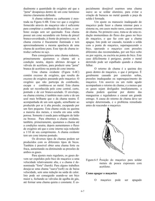 6-7
dualmente a quantidade de oxigênio até que a
"pena" desapareça dentro de um cone luminoso
interno claramente definido.
A chama redutora ou carburante é mos-
trada na Figura 6-4B. Uma vez que o oxigênio
fornecido através do maçarico não é suficiente
para completar a combustão do acetileno, o car-
bono escapa sem ser queimado. Essa chama
possui um cone secundário em forma de pincel
branco-esverdeado, à frente do primeiro cone. A
chama externa é fracamente iluminada e tem
aproximadamente a mesma aparência de uma
chama de acetileno pura. Esse tipo de chama in-
troduz carbono no aço.
Para conseguirmos uma chama redutora,
primeiramente ajustamos a chama até a
condição neutra, depois abrimos devagar a
válvula do acetileno, para produzir uma "pena"
branca de acetileno na ponta do cone interno.
Uma chama oxidante (Figura 6-4C)
contém excesso de oxigênio, que resulta do
excesso de oxigênio passando pelo maçarico. O
oxigênio que não participa da combustão,
escapa e combina-se ao metal. Esta chama
pode ser reconhecida pelo cone central, curto,
pontudo e de cor branco-azulado. O envelope,
ou chama externa, é também mais curto e de um
azul mais brilhante que o da chama neutra. É
acompanhada de um som agudo, semelhante ao
produzido por ar à alta pressão, escapando por
um furo pequeno. Esta chama oxida ou queima
a maioria dos metais, e resulta em uma solda
porosa. Somente é usada para soldagem de latão
ou bronze. Para obtermos a chama oxidante,
também, primeiramente, ajustamos a chama até
a condições neutra; depois aumentamos o fluxo
de oxigênio até que o cone interno seja reduzido
a 1/10 de seu comprimento. A chama oxidante
tem um cone interno pontudo.
Os diversos tipos de chamas podem ser
produzidos com os diferentes tipos de bicos.
Também é possível obter uma chama forte ou
fraca, aumentando ou diminuindo as pressões de
ambos os gases.
Para ajustes mais regulares, os gases de-
vem ser expelidos pelo bico do maçarico a uma
velocidade relativamente alta, e a chama é de-
nominada "forte" (harsh). Para alguns trabalhos
deseja-se uma chama "suave"(soft) ou de baixa
velocidade, sem uma redução na saída de calor.
Isto pode ser conseguido usando-se um bico
maior e, fechando as válvulas de agulha do gás,
até formar uma chama quieta e constante. É es-
pecialmente desejável usarmos uma chama
suave ao se soldar alumínio, para evitar a
criação de buracos no metal quando a poça da
solda é formada.
Um ajuste ou manuseio inadequado do
maçarico pode fazer a chama retornar para o
sistema ou, em casos muito raros, causar retorno
de chama. No primeiro caso, trata-se de uma re-
dução momentânea do fluxo dos gases no bico
do maçarico, o que faz com que a chama
apague. Isto pode ser causado, tocando a solda
com a ponta do maçarico, superaquecendo o
bico, operando o maçarico com pressões
diferentes das recomendadas, por um bico solto
ou por sujeira, ou escória na ponta do bico. Este
caso dificilmente é perigoso, porém o metal
derretido pode ser espalhado quando a chama
falhar.
O retorno de chama é a queima dos
gases dentro do maçarico, o que é perigoso. É
geralmente causado por conexões soltas,
pressões inadequadas ou superaquecimento do
maçarico. Um assovio ou um ruído agudo
acompanham o retorno de chama; e a menos que
os gases sejam desligados imediatamente, a
chama poderá queimar por dentro das
mangueiras e reguladores e causar um grande
estrago. A causa do retorno de chama deve ser
sempre determinada, e o problema remediado
antes de reacender o maçarico.
Figura 6-5 Posição do maçarico para soldar
metais de pouca expessura com
acetileno.
Como apagar o maçarico
O maçarico pode ser apagado
 