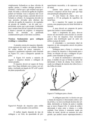 6-8
simplesmente fechando-se as duas válvulas de
agulha; porém, é melhor desligar primeiro o
acetileno, e deixar que o gás residual seja quei-
mado. Só então, a válvula de agulha do oxigênio
poderá ser fechada. Caso o maçarico não vá ser
usado por um longo tempo, a pressão deverá ser
fechada no cilindro. As mangueiras deverão ter
suas pressões aliviadas pela abertura das
válvulas de agulha do maçarico e do regulador
de pressão de trabalho - um de cada vez -
permitindo, assim, que o gás escape. Lembrando
que é sempre bom aliviar a pressão do acetileno,
e depois a pressão do oxigênio. A mangueira
deverá ser enrolada ou pendurada
cuidadosamente para evitar danos ou dobras.
Técnicas fundamentais para soldagem
(welding) a oxiacetileno
A posição correta do maçarico depende-
rá da espessura do metal a ser soldado. Quando
for soldar metais de pouca espessura, o
maçarico é geralmente segurado como ilustrado
na Figura 6-5, com a mangueira apoiada no
pulso.
A Figura 6-6 mostra a maneira de
segurar o maçarico durante a soldagem de
metais pesados.
O maçarico deverá ser seguro de forma
que o bico fique alinhado com a junta a ser sol-
dada, e inclinado em ângulo de 30º a 60º a partir
do plano perpendicular.
Figura 6-6 Posição do maçarico para soldar
metais pesados com acetileno.
O melhor ângulo depende do tipo de
soldagem a ser feita, da quantidade de pré-
aquecimento necessário, e da espessura e tipo
do metal.
Quanto mais grosso o metal, mais
vertical o maçarico deverá ficar para que haja
uma penetração adequada de calor.
O cone branco da chama deve ser
mantido a 1/8 da polegada da superfície do
metal base.
Se o maçarico for seguro na posição
correta, uma pequena poça de metal derretido se
formará.
A poça deverá ser composta de partes
iguais dos metais a serem soldados.
Após o surgimento da poça, deve-se
iniciar um movimento semi-circular ou circular
com o bico do maçarico. Esse movimento
garante uma distribuição igual de calor em
ambas as peças de metal.
A velocidade e o movimento ideal do
maçarico só são conseguidos através da prática
e da experiência.
Soldagem para a frente é a técnica em
que a chama do maçarico é direcionada para a
frente, na direção em que a soldagem irá pro-
gredir, como ilustrado na Figura 6-7.
A vareta de enchimento é adicionada à
poça, à medida em que as bordas da junta vão
derretendo à frente da chama. Esse método é
usado na soldagem da maioria dos tubos leves e
das folhas de metal.
Figura 6-7 Soldagem para a frente.
A soldagem para trás é a técnica em que
a chama do maçarico é direcionada contra a sol-
da já feita, e se move na direção da área não sol-
dada, derretendo as bordas da junta à medida
que se move (Figura 6-8). A vareta de solda é
adicionada à poça entre a chama e a solda
acabada. Essa técnica é raramente usada em
folhas de metal, devido ao aumento do calor
gerado, que poderá causar superaquecimento e
 