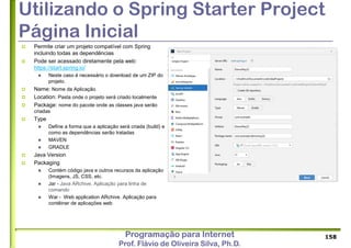 Programação para Internet
Prof. Flávio de Oliveira Silva, Ph.D.
Utilizando o Spring Starter Project
Página Inicial
 Permite criar um projeto compatível com Spring
incluindo todas as dependências
 Pode ser acessado diretamente pela web:
https://start.spring.io/
 Neste caso é necessário o download de um ZIP do
projeto.
 Name: Nome da Aplicação
 Location: Pasta onde o projeto será criado localmente
 Package: nome do pacote onde as classes java serão
criadas
 Type
 Define a forma que a aplicação será criada (build) e
como as dependências serão tratadas
 MAVEN
 GRADLE
 Java Version
 Packaging
 Contém código java e outros recursos da aplicação
(Imagens, JS, CSS, etc.
 Jar - Java ARchive. Aplicação para linha de
comando
 War - Web application ARchive. Aplicação para
contêiner de aplicações web
158
 