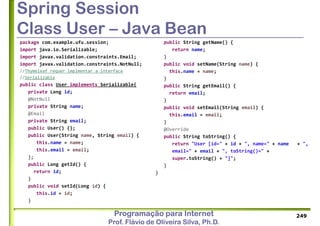 Programação para Internet
Prof. Flávio de Oliveira Silva, Ph.D.
Spring Session
Class User – Java Bean
package com.example.ufu.session;
import java.io.Serializable;
import javax.validation.constraints.Email;
import javax.validation.constraints.NotNull;
//Thymeleaf requer implmentar a interface
//Serializable
public class User implements Serializable{
private Long id;
@NotNull
private String name;
@Email
private String email;
public User() {};
public User(String name, String email) {
this.name = name;
this.email = email;
};
public Long getId() {
return id;
}
public void setId(Long id) {
this.id = id;
}
249
public String getName() {
return name;
}
public void setName(String name) {
this.name = name;
}
public String getEmail() {
return email;
}
public void setEmail(String email) {
this.email = email;
}
@Override
public String toString() {
return "User [id=" + id + ", name=" + name + ",
email=" + email + ", toString()=" +
super.toString() + "]";
}
}
 