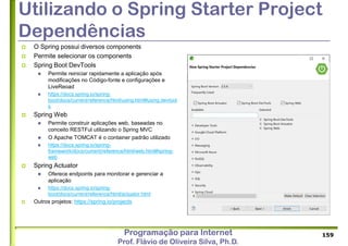 Programação para Internet
Prof. Flávio de Oliveira Silva, Ph.D.
Utilizando o Spring Starter Project
Dependências
 O Spring possui diversos components
 Permite selecionar os components
 Spring Boot DevTools
 Permite reiniciar rapidamente a aplicação após
modificações no Código-fonte e configurações e
LiveReoad
 https://docs.spring.io/spring-
boot/docs/current/reference/html/using.html#using.devtool
s
 Spring Web
 Permite construir aplicações web, baseadas no
conceito RESTFul utilizando o Spring MVC
 O Apache TOMCAT é o container padrão utilizado
 https://docs.spring.io/spring-
framework/docs/current/reference/html/web.html#spring-
web
 Spring Actuator
 Oferece endpoints para monitorar e gerenciar a
aplicação
 https://docs.spring.io/spring-
boot/docs/current/reference/html/actuator.html
 Outros projetos: https://spring.io/projects
159
 