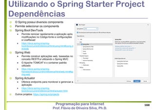 Programação para Internet
Prof. Flávio de Oliveira Silva, Ph.D.
Utilizando o Spring Starter Project
Dependências
 O Spring possui diversos components
 Permite selecionar os components
 Spring Boot DevTools
 Permite reiniciar rapidamente a aplicação após
modificações no Código-fonte e configurações
e LiveReoad
 https://docs.spring.io/spring-
boot/docs/current/reference/html/using.html#using.d
evtools
 Spring Web
 Permite construir aplicações web, baseadas no
conceito RESTFul utilizando o Spring MVC
 O Apache TOMCAT é o container padrão
utilizado
 https://docs.spring.io/spring-
framework/docs/current/reference/html/web.html#sp
ring-web
 Spring Actuator
 Oferece endpoints para monitorar e gerenciar a
aplicação
 https://docs.spring.io/spring-
boot/docs/current/reference/html/actuator.html
 Outros projetos: https://spring.io/projects
160
 