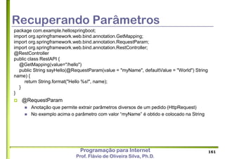 Programação para Internet
Prof. Flávio de Oliveira Silva, Ph.D.
Recuperando Parâmetros
package com.example.hellospringboot;
import org.springframework.web.bind.annotation.GetMapping;
import org.springframework.web.bind.annotation.RequestParam;
import org.springframework.web.bind.annotation.RestController;
@RestController
public class RestAPI {
@GetMapping(value="/hello")
public String sayHello(@RequestParam(value = "myName", defaultValue = "World") String
name) {
return String.format("Hello %s!", name);
}
}
 @RequestParam
 Anotação que permite extrair parâmetros diversos de um pedido (HttpRequest)
 No exemplo acima o parâmetro com valor “myName” é obtido e colocado na String
161
 
