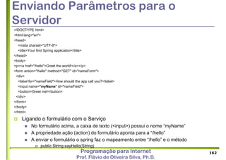 Programação para Internet
Prof. Flávio de Oliveira Silva, Ph.D.
Enviando Parâmetros para o
Servidor
<!DOCTYPE html>
<html lang="en">
<head>
<meta charset="UTF-8">
<title>Your first Spring application</title>
</head>
<body>
<p><a href="/hello">Greet the world!</a></p>
<form action="/hello" method="GET" id="nameForm">
<div>
<label for="nameField">How should the app call you?</label>
<input name="myName" id="nameField">
<button>Greet me!</button>
</div>
</form>
</body>
</html>
 Ligando o formulário com o Serviço
 No formulário acima, a caixa de texto (<input>) possui o nome “myName”
 A propriedade ação (action) do formulário aponta para a “/hello”
 A enviar o formulário o spring faz o mapeamento entre “/hello” e o método
 public String sayHello(String)
162
 
