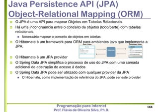 Programação para Internet
Prof. Flávio de Oliveira Silva, Ph.D.
Java Persistence API (JPA)
Object-Relational Mapping (ORM)
 O JPA é uma API para mapear Objetos em Tabelas Relacionais
 Há uma incongruência entre o conceito de objetos (todo/parte) com tabelas
relacionais
 Necessário mapear o conceito de objetos em tabelas
 O Hibernate é um framework para ORM para ambientes java que implementa a
JPA.
 O Hibernate é um JPA provider
 O Spring Data JPA simplifica o processo de uso do JPA com uma camada
adicional de abstração do acesso à dados
 O Spring Data JPA pode ser utilizado com qualquer provider da JPA
 O Hibernate, como implementação de referência do JPA, pode ser este provider
166
 