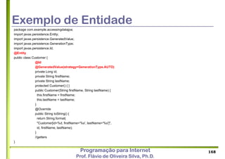 Programação para Internet
Prof. Flávio de Oliveira Silva, Ph.D.
Exemplo de Entidade
package com.example.accessingdatajpa;
import javax.persistence.Entity;
import javax.persistence.GeneratedValue;
import javax.persistence.GenerationType;
import javax.persistence.Id;
@Entity
public class Customer {
@Id
@GeneratedValue(strategy=GenerationType.AUTO)
private Long id;
private String firstName;
private String lastName;
protected Customer() { }
public Customer(String firstName, String lastName) {
this.firstName = firstName;
this.lastName = lastName;
}
@Override
public String toString() {
return String.format(
"Customer[id=%d, firstName='%s', lastName='%s']",
id, firstName, lastName);
}
//getters
}
168
 