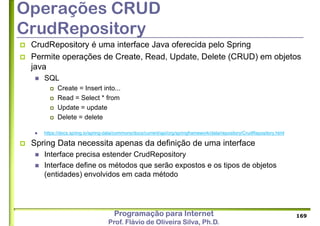 Programação para Internet
Prof. Flávio de Oliveira Silva, Ph.D.
Operações CRUD
CrudRepository
 CrudRepository é uma interface Java oferecida pelo Spring
 Permite operações de Create, Read, Update, Delete (CRUD) em objetos
java
 SQL
 Create = Insert into...
 Read = Select * from
 Update = update
 Delete = delete
 https://docs.spring.io/spring-data/commons/docs/current/api/org/springframework/data/repository/CrudRepository.html
 Spring Data necessita apenas da definição de uma interface
 Interface precisa estender CrudRepository
 Interface define os métodos que serão expostos e os tipos de objetos
(entidades) envolvidos em cada método
169
 
