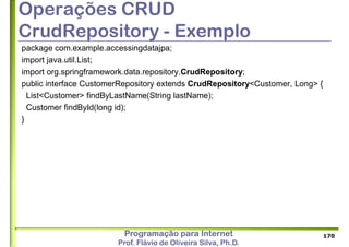 Programação para Internet
Prof. Flávio de Oliveira Silva, Ph.D.
Operações CRUD
CrudRepository - Exemplo
package com.example.accessingdatajpa;
import java.util.List;
import org.springframework.data.repository.CrudRepository;
public interface CustomerRepository extends CrudRepository<Customer, Long> {
List<Customer> findByLastName(String lastName);
Customer findById(long id);
}
170
 