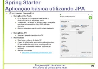 Programação para Internet
Prof. Flávio de Oliveira Silva, Ph.D.
Spring Starter
Aplicação básica utilizando JPA
 Componentes Necessários
 Spring Boot Dev Tools
 Inclui algumas funcionalidades para facilitar o
desenvolvimento de aplicações, como:
 “LiveReload” - recarrega os arquivos para o navegador
quando arquivos estáticos (html, CSS, JS) são
alterados
 Reinicio automático quando o código Java é alterado
 Spring Data JPA
 Suporte à persistência utilizando JPA
 H2 Database
 Suporte para o banco de dados H2
 Para o H2 o Spring faz uma configuração utilizando o
H2 que está embarcado como uma dependência
 Neste caso é necessário nenhuma configuração
adicional
 Maiores informações:
 http://www.h2database.com/html/main.html
171
 