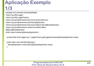Programação para Internet
Prof. Flávio de Oliveira Silva, Ph.D.
Aplicação Exemplo
1/3
package com.example.accessingdatajpa;
import org.slf4j.Logger;
import org.slf4j.LoggerFactory;
import org.springframework.boot.CommandLineRunner;
import org.springframework.boot.SpringApplication;
import org.springframework.boot.autoconfigure.SpringBootApplication;
import org.springframework.context.annotation.Bean;
@SpringBootApplication
public class AccessingDataJpaApplication {
private static final Logger log = LoggerFactory.getLogger(AccessingDataJpaApplication.class);
public static void main(String[] args) {
SpringApplication.run(AccessingDataJpaApplication.class);
}
172
 