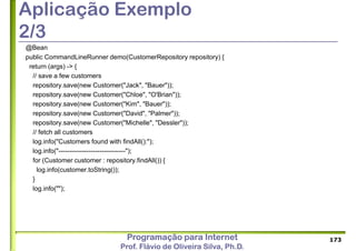 Programação para Internet
Prof. Flávio de Oliveira Silva, Ph.D.
Aplicação Exemplo
2/3
@Bean
public CommandLineRunner demo(CustomerRepository repository) {
return (args) -> {
// save a few customers
repository.save(new Customer("Jack", "Bauer"));
repository.save(new Customer("Chloe", "O'Brian"));
repository.save(new Customer("Kim", "Bauer"));
repository.save(new Customer("David", "Palmer"));
repository.save(new Customer("Michelle", "Dessler"));
// fetch all customers
log.info("Customers found with findAll():");
log.info("-------------------------------");
for (Customer customer : repository.findAll()) {
log.info(customer.toString());
}
log.info("");
173
 