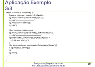 Programação para Internet
Prof. Flávio de Oliveira Silva, Ph.D.
Aplicação Exemplo
3/3
// fetch an individual customer by ID
Customer customer = repository.findById(1L);
log.info("Customer found with findById(1L):");
log.info("--------------------------------");
log.info(customer.toString());
log.info("");
// fetch customers by last name
log.info("Customer found with findByLastName('Bauer'):");
log.info("--------------------------------------------");
repository.findByLastName("Bauer").forEach(bauer -> {
log.info(bauer.toString());
});
// for (Customer bauer : repository.findByLastName("Bauer")) {
// log.info(bauer.toString());
// }
log.info("");
};
}
}
174
 