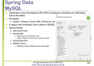 Programação para Internet
Prof. Flávio de Oliveira Silva, Ph.D.
Spring Data
MySQL
 Utilizando o Java Persistence API (JPA) é possível a conexão com diferentes
banco de dados
 Exemplos
 MySQL; Postgres; Oracle; DB2; SQLServer, etc.
 A seguir será mostrado como utilizar o MySQL
 Spring Starter
 Spring DevTools
 Spring Web
 Suporte para uma aplicação WEB
 Utiliza o Apache Tomcat como o default contêiner
 Spring Data JPA
 MySQL Driver
 Adiciona o driver MySQL para a aplicação
175
 