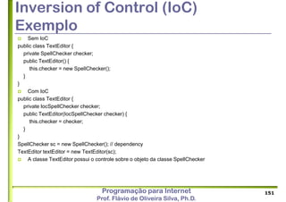 Programação para Internet
Prof. Flávio de Oliveira Silva, Ph.D.
Inversion of Control (IoC)
Exemplo
 Sem IoC
public class TextEditor {
private SpellChecker checker;
public TextEditor() {
this.checker = new SpellChecker();
}
}
 Com IoC
public class TextEditor {
private IocSpellChecker checker;
public TextEditor(IocSpellChecker checker) {
this.checker = checker;
}
}
SpellChecker sc = new SpellChecker(); // dependency
TextEditor textEditor = new TextEditor(sc);
 A classe TextEditor possui o controle sobre o objeto da classe SpellChecker
151
 