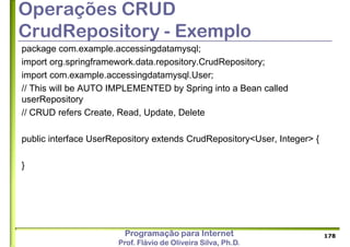 Programação para Internet
Prof. Flávio de Oliveira Silva, Ph.D.
Operações CRUD
CrudRepository - Exemplo
package com.example.accessingdatamysql;
import org.springframework.data.repository.CrudRepository;
import com.example.accessingdatamysql.User;
// This will be AUTO IMPLEMENTED by Spring into a Bean called
userRepository
// CRUD refers Create, Read, Update, Delete
public interface UserRepository extends CrudRepository<User, Integer> {
}
178
 