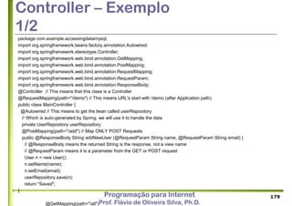 Programação para Internet
Prof. Flávio de Oliveira Silva, Ph.D.
Controller – Exemplo
1/2
package com.example.accessingdatamysql;
import org.springframework.beans.factory.annotation.Autowired;
import org.springframework.stereotype.Controller;
import org.springframework.web.bind.annotation.GetMapping;
import org.springframework.web.bind.annotation.PostMapping;
import org.springframework.web.bind.annotation.RequestMapping;
import org.springframework.web.bind.annotation.RequestParam;
import org.springframework.web.bind.annotation.ResponseBody;
@Controller // This means that this class is a Controller
@RequestMapping(path="/demo") // This means URL's start with /demo (after Application path)
public class MainController {
@Autowired // This means to get the bean called userRepository
// Which is auto-generated by Spring, we will use it to handle the data
private UserRepository userRepository;
@PostMapping(path="/add") // Map ONLY POST Requests
public @ResponseBody String addNewUser (@RequestParam String name, @RequestParam String email) {
// @ResponseBody means the returned String is the response, not a view name
// @RequestParam means it is a parameter from the GET or POST request
User n = new User();
n.setName(name);
n.setEmail(email);
userRepository.save(n);
return "Saved";
}
@GetMapping(path="/all")
179
 