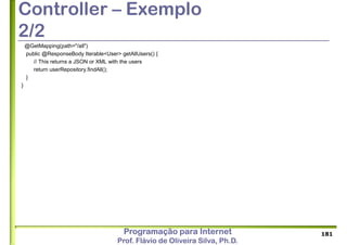 Programação para Internet
Prof. Flávio de Oliveira Silva, Ph.D.
Controller – Exemplo
2/2
@GetMapping(path="/all")
public @ResponseBody Iterable<User> getAllUsers() {
// This returns a JSON or XML with the users
return userRepository.findAll();
}
}
181
 