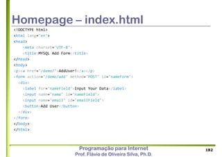 Programação para Internet
Prof. Flávio de Oliveira Silva, Ph.D.
Homepage – index.html
<!DOCTYPE html>
<html lang="en">
<head>
<meta charset="UTF-8">
<title>MYSQL Add Form</title>
</head>
<body>
<p><a href="/demo/">AddUser!</a></p>
<form action="/demo/add" method="POST" id="nameForm">
<div>
<label for="nameField">Input Your Data</label>
<input name="name" id="nameField">
<input name="email" id="emailField">
<button>Add User</button>
</div>
</form>
</body>
</html>
182
 