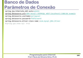 Programação para Internet
Prof. Flávio de Oliveira Silva, Ph.D.
Banco de Dados
Parâmetros de Conexão
spring.jpa.hibernate.ddl-auto=update
spring.datasource.url=jdbc:mysql://${MYSQL_HOST:localhost}:3306/db_example
spring.datasource.username=springuser
spring.datasource.password=ThePassword
spring.datasource.driver-class-name =com.mysql.jdbc.Driver
#spring.jpa.show-sql: true
183
 