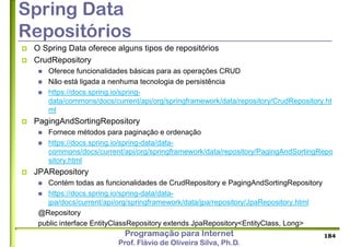 Programação para Internet
Prof. Flávio de Oliveira Silva, Ph.D.
Spring Data
Repositórios
 O Spring Data oferece alguns tipos de repositórios
 CrudRepository
 Oferece funcionalidades básicas para as operações CRUD
 Não está ligada a nenhuma tecnologia de persistência
 https://docs.spring.io/spring-
data/commons/docs/current/api/org/springframework/data/repository/CrudRepository.ht
ml
 PagingAndSortingRepository
 Fornece métodos para paginação e ordenação
 https://docs.spring.io/spring-data/data-
commons/docs/current/api/org/springframework/data/repository/PagingAndSortingRepo
sitory.html
 JPARepository
 Contém todas as funcionalidades de CrudRepository e PagingAndSortingRepository
 https://docs.spring.io/spring-data/data-
jpa/docs/current/api/org/springframework/data/jpa/repository/JpaRepository.html
@Repository
public interface EntityClassRepository extends JpaRepository<EntityClass, Long>
184
 