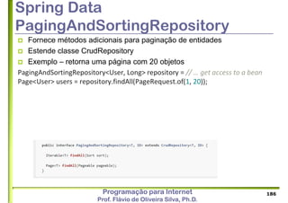 Programação para Internet
Prof. Flávio de Oliveira Silva, Ph.D.
Spring Data
PagingAndSortingRepository
 Fornece métodos adicionais para paginação de entidades
 Estende classe CrudRepository
 Exemplo – retorna uma página com 20 objetos
PagingAndSortingRepository<User, Long> repository = // … get access to a bean
Page<User> users = repository.findAll(PageRequest.of(1, 20));
186
 