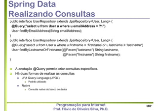 Programação para Internet
Prof. Flávio de Oliveira Silva, Ph.D.
Spring Data
Realizando Consultas
public interface UserRepository extends JpaRepository<User, Long> {
@Query("select u from User u where u.emailAddress = ?1")
User findByEmailAddress(String emailAddress);
}
public interface UserRepository extends JpaRepository<User, Long> {
@Query("select u from User u where u.firstname = :firstname or u.lastname = :lastname")
User findByLastnameOrFirstname(@Param("lastname") String lastname,
@Param("firstname") String firstname);
}
 A anotação @Query permite criar consultas específicas.
 Há duas formas de realizar as consultas
 JPA Query Language (JPQL)
 Padrão utilizado
 Native
 Consulta nativa do banco de dados
187
 