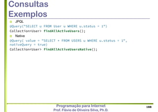 Programação para Internet
Prof. Flávio de Oliveira Silva, Ph.D.
Consultas
Exemplos
 JPQL
@Query("SELECT u FROM User u WHERE u.status = 1")
Collection<User> findAllActiveUsers();
 Native
@Query( value = "SELECT * FROM USERS u WHERE u.status = 1",
nativeQuery = true)
Collection<User> findAllActiveUsersNative();
188
 
