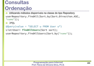 Programação para Internet
Prof. Flávio de Oliveira Silva, Ph.D.
Consultas
Ordenação
 Utilizando métodos disponíveis na classe do tipo Repository
userRepository.findAll(Sort.by(Sort.Direction.ASC,
"name"));
 JPQL
@Query(value = "SELECT u FROM User u")
List<User> findAllUsers(Sort sort);
userRepository.findAllUsers(Sort.by("name"));
189
 