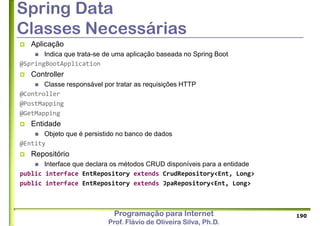 Programação para Internet
Prof. Flávio de Oliveira Silva, Ph.D.
Spring Data
Classes Necessárias
 Aplicação
 Indica que trata-se de uma aplicação baseada no Spring Boot
@SpringBootApplication
 Controller
 Classe responsável por tratar as requisições HTTP
@Controller
@PostMapping
@GetMapping
 Entidade
 Objeto que é persistido no banco de dados
@Entity
 Repositório
 Interface que declara os métodos CRUD disponíveis para a entidade
public interface EntRepository extends CrudRepository<Ent, Long>
public interface EntRepository extends JpaRepository<Ent, Long>
190
 