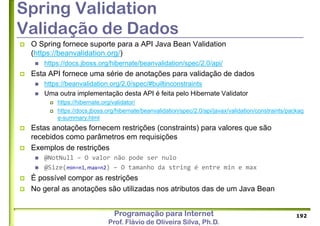Programação para Internet
Prof. Flávio de Oliveira Silva, Ph.D.
Spring Validation
Validação de Dados
 O Spring fornece suporte para a API Java Bean Validation
(https://beanvalidation.org/)
 https://docs.jboss.org/hibernate/beanvalidation/spec/2.0/api/
 Esta API fornece uma série de anotações para validação de dados
 https://beanvalidation.org/2.0/spec/#builtinconstraints
 Uma outra implementação desta API é feita pelo Hibernate Validator
 https://hibernate.org/validator/
 https://docs.jboss.org/hibernate/beanvalidation/spec/2.0/api/javax/validation/constraints/packag
e-summary.html
 Estas anotações fornecem restrições (constraints) para valores que são
recebidos como parâmetros em requisições
 Exemplos de restrições
 @NotNull – O valor não pode ser nulo
 @Size(min=n1, max=n2) – O tamanho da string é entre min e max
 É possível compor as restrições
 No geral as anotações são utilizadas nos atributos das de um Java Bean
192
 