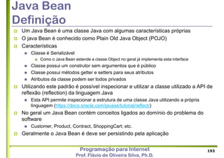 Programação para Internet
Prof. Flávio de Oliveira Silva, Ph.D.
Java Bean
Definição
 Um Java Bean é uma classe Java com algumas características próprias
 O java Bean é conhecido como Plain Old Java Object (POJO)
 Características
 Classe é Serializável
 Como o Java Bean estende a classe Object no geral já implementa esta interface
 Classe possui um construtor sem argumentos que é público
 Classe possui métodos getter e setters para seus atributos
 Atributos da classe podem ser todos privados
 Utilizando este padrão é possível inspecionar e utilizar a classe utilizado a API de
reflexão (reflection) da linguagem Java
 Esta API permite inspecionar a estrutura de uma classe Java utilizando a própria
linguagem (https://docs.oracle.com/javase/tutorial/reflect/)
 No geral um Java Bean contém conceitos ligados ao domínio do problema do
software
 Customer, Product, Contract, ShoppingCart; etc.
 Geralmente o Java Bean é deve ser persistindo pela aplicação
193
 
