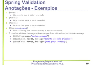 Programação para Internet
Prof. Flávio de Oliveira Silva, Ph.D.
Spring Validation
Anotações - Exemplos
 @NotNull
 Não permite que o valor seja nulo
 @Min(n2)
 Valor mínimo para o valor numérico
 @Max(n1)
 Valor máximo para o valor numérico
 @Size(min=n1, max=n2)
 Permite string com tamanho mínimo e máximo definidos
 É possível adicionar mensagens de erro específicas utilizando a propriedade message
 @NotNull(message="custom message")
 @Size(min=2, max=30, message="tamanho do nome invalido")
 @Size(min=2, max=30, message="{name.prop.invalid}")
194
 