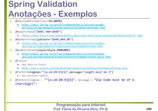 Programação para Internet
Prof. Flávio de Oliveira Silva, Ph.D.
Spring Validation
Anotações - Exemplos
 @DateTimeFormat(iso=ISO.DATE)
 https://docs.spring.io/spring-framework/docs/current/javadoc-
api/org/springframework/format/annotation/DateTimeFormat.html
 @MaskFormat("(###) ###-####")
 https://docs.oracle.com/javase/8/docs/api/index.html?javax/swing/text/MaskFormatter.html
 @NumberFormat(pattern="$###,###.00")
 https://docs.spring.io/spring-framework/docs/current/javadoc-
api/org/springframework/format/annotation/NumberFormat.html
 @NumberFormat(style=Style.PERCENT)
 https://docs.spring.io/spring-framework/docs/current/javadoc-
api/org/springframework/format/annotation/NumberFormat.Style.html
 @Future
 Uma data no futuro
 https://docs.oracle.com/javaee/6/api/javax/validation/constraints/Future.html
 @Pattern(regexp="^[a-zA-Z0-9]{3}",message="length must be 3")
 Uma expressão regular
 @Pattern(regexp = "^[a-zA-Z0-9]{6}", message = “Zip Code must be of 6
char/digit")
195
 