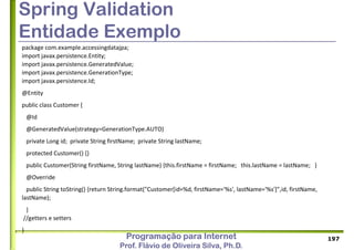 Programação para Internet
Prof. Flávio de Oliveira Silva, Ph.D.
Spring Validation
Entidade Exemplo
package com.example.accessingdatajpa;
import javax.persistence.Entity;
import javax.persistence.GeneratedValue;
import javax.persistence.GenerationType;
import javax.persistence.Id;
@Entity
public class Customer {
@Id
@GeneratedValue(strategy=GenerationType.AUTO)
private Long id; private String firstName; private String lastName;
protected Customer() {}
public Customer(String firstName, String lastName) {this.firstName = firstName; this.lastName = lastName; }
@Override
public String toString() {return String.format("Customer[id=%d, firstName='%s', lastName='%s']",id, firstName,
lastName);
}
//getters e setters
}
197
 