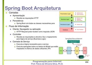 Programação para Internet
Prof. Flávio de Oliveira Silva, Ph.D.
Spring Boot Arquitetura
 Camadas
 Apresentação
 Recebe as requisições HTTP
 Persistência
 Spring Boot cria todas as classes necessárias para
 Fluxo de Informação
 Cliente: Navegador ou aplicação
 HTTP Request pode receber como resposta JSON
 Controller
 Recebe as requisições e através e faz o mapeamento
para lógica de serviço (Business Logic)
 Camada de Serviço
 Executa a lógica necessária para o serviço
 Executa operações sobre os dados do Model que estão
mapeados no Banco de dados utilizando JPA
153
 