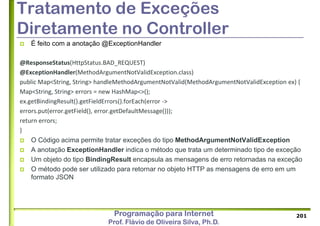 Programação para Internet
Prof. Flávio de Oliveira Silva, Ph.D.
Tratamento de Exceções
Diretamente no Controller
 É feito com a anotação @ExceptionHandler
@ResponseStatus(HttpStatus.BAD_REQUEST)
@ExceptionHandler(MethodArgumentNotValidException.class)
public Map<String, String> handleMethodArgumentNotValid(MethodArgumentNotValidException ex) {
Map<String, String> errors = new HashMap<>();
ex.getBindingResult().getFieldErrors().forEach(error ->
errors.put(error.getField(), error.getDefaultMessage()));
return errors;
}
 O Código acima permite tratar exceções do tipo MethodArgumentNotValidException
 A anotação ExceptionHandler indica o método que trata um determinado tipo de exceção
 Um objeto do tipo BindingResult encapsula as mensagens de erro retornadas na exceção
 O método pode ser utilizado para retornar no objeto HTTP as mensagens de erro em um
formato JSON
201
 