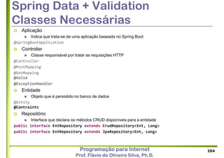 Programação para Internet
Prof. Flávio de Oliveira Silva, Ph.D.
Spring Data + Validation
Classes Necessárias
 Aplicação
 Indica que trata-se de uma aplicação baseada no Spring Boot
@SpringBootApplication
 Controller
 Classe responsável por tratar as requisições HTTP
@Controller
@PostMapping
@GetMapping
@Valid
@ExceptionHandler
 Entidade
 Objeto que é persistido no banco de dados
@Entity
@Contraints
 Repositório
 Interface que declara os métodos CRUD disponíveis para a entidade
public interface EntRepository extends CrudRepository<Ent, Long>
public interface EntRepository extends JpaRepository<Ent, Long>
204
 