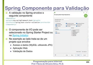 Programação para Internet
Prof. Flávio de Oliveira Silva, Ph.D.
Spring Componente para Validação
 A validação no Spring envolve o
seguinte componente
<dependency>
<groupId>org.springframework.boot</groupId>
<artifactId>spring-boot-starter-validation</artifactId>
</dependency>
 O componente de I/O pode ser
selecionado no Spring Starter Project ou
no Spring Initializr
 No exemplo ao lado trata-se de um
projeto que envolve
 Acesso a dados (MySQL utilizando JPA)
 Aplicação Web
 Validação de Dados
205
 