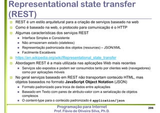 Programação para Internet
Prof. Flávio de Oliveira Silva, Ph.D.
Representational state transfer
(REST)
 REST é um estilo arquitetural para a criação de serviços baseado na web
 Como é baseado na web, o protocolo para comunicação é o HTTP
 Algumas características dos serviços REST
 Interface Simples e Consistente
 Não armazenam estado (stateless)
 Representação padronizada dos objetos (resources) – JSON/XML
 Facilmente Escaláveis
 https://en.wikipedia.org/wiki/Representational_state_transfer
 Abordagem REST é a mais utilizada nas aplicações Web mais recentes
 Serviços são expostos e podem ser consumidos tanto por clientes web (navegadores)
como por aplicações móveis
 No geral serviços baseado em REST não transportam conteúdo HTML, mas
objetos baseados no formato JavaScript Object Notation (JSON)
 Formato padronizado para troca de dados entre aplicações
 Baseado em Texto com pares de atributo-valor com a serialização de objetos
complexos
 O content-type para o conteúdo padronizado é application/json
206
 